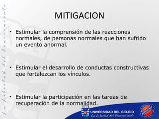 MITIGACION
• Estimular la comprensión de las reacciones
normales, de personas normales que han sufrido
un evento anormal.
• Estimular el desarrollo de conductas constructivas
que fortalezcan los vínculos.
• Estimular la participación en las tareas de
recuperación de la normalidad.
 