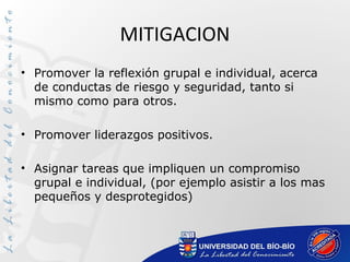 MITIGACION
• Promover la reflexión grupal e individual, acerca
de conductas de riesgo y seguridad, tanto si
mismo como para otros.
• Promover liderazgos positivos.
• Asignar tareas que impliquen un compromiso
grupal e individual, (por ejemplo asistir a los mas
pequeños y desprotegidos)
 