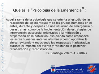 Que es la “Psicología de la Emergencia”:
Aquella rama de la psicología que se orienta al estudio de las
reacciones de los individuos y de los grupos humanos en el
antes, durante y después de una situación de emergencia o
desastre, así como de la implementación de estrategias de
intervención psicosocial orientadas a la mitigación y
preparación de la población, estudiando como responden
los seres humanos ante las alarmas y como optimizar la
alerta, evitando y reduciendo las respuestas inadaptativas
durante el impacto del evento y facilitando la posterior
rehabilitación y reconstrucción.
Ps. Santiago Valero A. (2002)
 