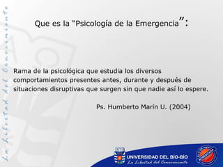 Que es la “Psicología de la Emergencia”:
Rama de la psicológica que estudia los diversos
comportamientos presentes antes, durante y después de
situaciones disruptivas que surgen sin que nadie así lo espere.
Ps. Humberto Marín U. (2004)
 