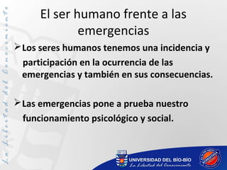 El ser humano frente a las
emergencias
Los seres humanos tenemos una incidencia y
participación en la ocurrencia de las
emergencias y también en sus consecuencias.
Las emergencias pone a prueba nuestro
funcionamiento psicológico y social.
 