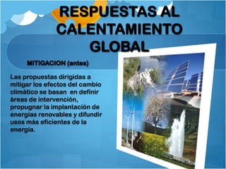 RESPUESTAS AL
              CALENTAMIENTO
                 GLOBAL
     MITIGACION (antes)

Las propuestas dirigidas a
mitigar los efectos del cambio
climático se basan en definir
áreas de intervención,
propugnar la implantación de
energías renovables y difundir
usos más eficientes de la
energía.
 