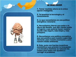 SE DEBE HACER

1. Tomar medidas ahora es la única
opción inteligente.

2. Ya tenemos la tecnología y el
conocimiento

3. Lo que necesitamos es una política
energética visionaria

4. Necesitamos líderes que estén a la
altura del desafío, que den rienda suelta
al ingenio y que quieran hacer nuestro
mundo más seguro, más limpio y más
próspero.

5. Necesitamos una política energética
que sea positiva para nuestra seguridad
nacional, para nuestra economía y para
nuestro medio ambiente.

6. Esto, junto con fuertes incentivos
económicos que premien la innovación
y la iniciativa mientras se reducen los
costos para todos nos ayudara a
corregir el problema.
 