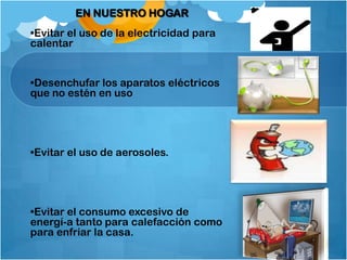 EN NUESTRO HOGAR
•Evitar el uso de la electricidad para
calentar


•Desenchufar los aparatos eléctricos
que no estén en uso




•Evitar el uso de aerosoles.




•Evitar el consumo excesivo de
energí-a tanto para calefacción como
para enfriar la casa.
 