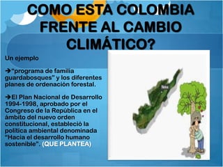 COMO ESTA COLOMBIA
        FRENTE AL CAMBIO
           CLIMÁTICO?
Un ejemplo

“programa de familia
guardabosques” y los diferentes
planes de ordenación forestal.

El Plan Nacional de Desarrollo
1994-1998, aprobado por el
Congreso de la República en el
ámbito del nuevo orden
constitucional, estableció la
política ambiental denominada
“Hacia el desarrollo humano
sostenible”. (QUE PLANTEA)
 