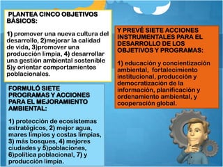 PLANTEA CINCO OBJETIVOS
BÁSICOS:
                                    Y PREVÉ SIETE ACCIONES
1) promover una nueva cultura del
                                    INSTRUMENTALES PARA EL
desarrollo, 2)mejorar la calidad
                                    DESARROLLO DE LOS
de vida, 3)promover una
                                    OBJETIVOS Y PROGRAMAS:
producción limpia, 4) desarrollar
una gestión ambiental sostenible    1) educación y concientización
5)y orientar comportamientos        ambiental, fortalecimiento
poblacionales.                      institucional, producción y
                                    democratización de la
FORMULÓ SIETE                       información, planificación y
PROGRAMAS Y ACCIONES                ordenamiento ambiental, y
PARA EL MEJORAMIENTO                cooperación global.
AMBIENTAL:

1) protección de ecosistemas
estratégicos, 2) mejor agua,
mares limpios y costas limpias,
3) más bosques, 4) mejores
ciudades y 5)poblaciones,
6)política poblacional, 7) y
producción limpia.
 