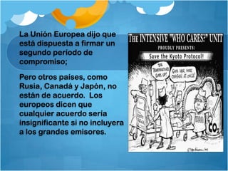 La Unión Europea dijo que
está dispuesta a firmar un
segundo período de
compromiso;

Pero otros países, como
Rusia, Canadá y Japón, no
están de acuerdo. Los
europeos dicen que
cualquier acuerdo sería
insignificante si no incluyera
a los grandes emisores.
 
