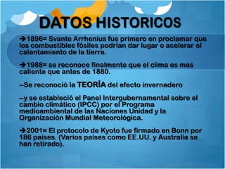 1896= Svante Arrhenius fue primero en proclamar que
los combustibles fósiles podrían dar lugar o acelerar el
calentamiento de la tierra.
1988= se reconoce finalmente que el clima es mas
caliente que antes de 1880.
--Se reconoció la TEORÍA del efecto invernadero
--y se estableció el Panel Intergubernamental sobre el
cambio climático (IPCC) por el Programa
medioambiental de las Naciones Unidad y la
Organización Mundial Meteorológica.
2001= El protocolo de Kyoto fue firmado en Bonn por
186 países. (Varios países como EE.UU. y Australia se
han retirado).
 