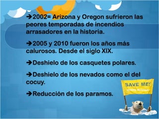 2002= Arizona y Oregon sufrieron las
peores temporadas de incendios
arrasadores en la historia.
2005 y 2010 fueron los años más
calurosos. Desde el siglo XIX.
Deshielo de los casquetes polares.
Deshielo de los nevados como el del
cocuy.
Reducción de los paramos.
 