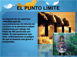 EL PUNTO LÍMITE

La mayoría de los expertos
coinciden que las
concentraciones del dióxido de
carbono en la atmósfera deben
mantenerse por debajo del
límite de 450 partículas por
millón. Si sobrepasamos ese
nivel, enfrentaremos el peligro
de que el impacto sea grave e
irreversible.
 