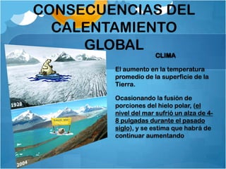 CONSECUENCIAS DEL
  CALENTAMIENTO
     GLOBAL
                     CLIMA

        El aumento en la temperatura
        promedio de la superficie de la
        Tierra.

        Ocasionando la fusión de
        porciones del hielo polar, (el
        nivel del mar sufrió un alza de 4-
        8 pulgadas durante el pasado
        siglo), y se estima que habrá de
        continuar aumentando
 