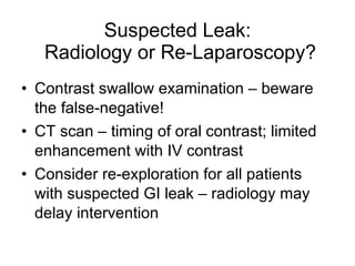 Suspected Leak:  Radiology or Re-Laparoscopy? Contrast swallow examination – beware the false-negative! CT scan – timing of oral contrast; limited enhancement with IV contrast Consider re-exploration for all patients with suspected GI leak – radiology may delay intervention 