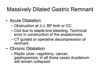 Massively Dilated Gastric Remnant Acute Dilatation Obstruction at J-J, BP limb or CC Clot due to staple-line bleeding. Technical error in construction of the anastomosis. CT guided or operative decompression of remnant. Chronic Dilatation Peptic ulcer, vagotomy, cancer, gastroparesis- in all these cases duodenum will remain collapsed  