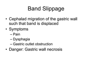 Band Slippage Cephalad migration of the gastric wall such that band is displaced Symptoms Pain Dysphagia  Gastric outlet obstruction Danger: Gastric wall necrosis 