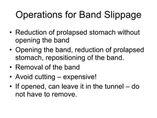 Operations for Band Slippage Reduction of prolapsed stomach without opening the band Opening the band, reduction of prolapsed stomach, repositioning of the band. Removal of the band Avoid cutting – expensive! If opened, can leave it in the tunnel – do not have to remove. 