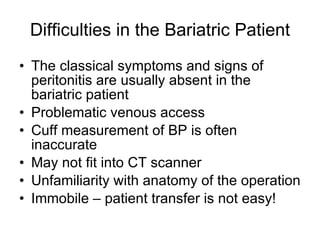 Difficulties in the Bariatric Patient The classical symptoms and signs of peritonitis are usually absent in the bariatric patient Problematic venous access Cuff measurement of BP is often inaccurate May not fit into CT scanner Unfamiliarity with anatomy of the operation Immobile – patient transfer is not easy! 