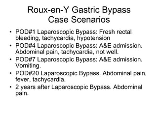 Roux-en-Y Gastric Bypass Case Scenarios POD#1 Laparoscopic Bypass: Fresh rectal bleeding, tachycardia, hypotension POD#4 Laparoscopic Bypass: A&E admission. Abdominal pain, tachycardia, not well.  POD#7 Laparoscopic Bypass: A&E admission. Vomiting.  POD#20 Laparoscopic Bypass. Abdominal pain, fever, tachycardia.  2 years after Laparoscopic Bypass. Abdominal pain. 