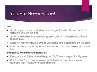 You Are Never Alone!
EMS
Any time you suspect a student needs urgent medical care, contact dispatch
and ask for EMS
Any time a student has vomited, passed-out, or suffered a head injury, request
EMS
Dispatch may send Case EMS or Cleveland EMS depending on the issue and the
time of day
Final decisions of whether or not to transport a student are made by the EMT.
Emergency Maintenance/BioHazard
Emergency Maintenance will respond 24/7 to any urgent facility issue
Contact for flood, broken glass, bodily fluids, or any other mess or damage that
needs immediate attention
Remember, it may take some time (at least 10-15 minutes) for emergency
maintenance personnel to get to campus. You should not leave the scene while
waiting for them to arrive.
 