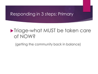 Responding in 3 steps: Primary
 Triage-what MUST be taken care of NOW?
• Getting the community back in balance
 When these things happen, you must take
action:
• Articulable Suspicion
• Report of a problem
• From other students
• From staff
• From Dispatch
 