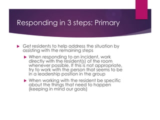 Responding in 3 steps: Primary
Levels of Responsibility
 Resident Autonomy – a situation where staff only need to
point out what is out of balance and ask the resident to do
something (i.e. – quiet down if things are too loud) and
then stop back to make sure they were able to handle it.
 Resident Support – the situation needs to be balanced
immediately. Staff will remain present while resident works
on achieving balance, with direction from the staff on
what specifically needs to be done.
 Resident Collaboration – resident may feel unable to
handle the situation but will work with staff on getting
things back in balance.
 Staff Only – resident is unwilling or unable to assist, staff will
directly work on restoring balance.
 