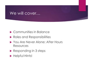 We will cover…
 Communities in balance
 Roles and responsibilities
 You are never alone: after-hours resources
 Responding in 3 steps
 Helpful hints!
 
