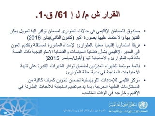 ‫م‬ ‫ش‬ ‫القرار‬/‫إ‬ ‫ل‬61/‫ق‬-1.
•‫ت‬ ‫آلية‬ ‫توافر‬ ‫لضمان‬ ‫الطوارئ‬ ‫حاالت‬ ‫في‬ ‫اإلقليمي‬ ‫ن‬ُ‫م‬‫التضا‬ ‫صندوق‬‫يمكن‬ ‫مويل‬
‫أكبر‬ ‫بصورة‬ ‫عليها‬ ‫واالعتماد‬ ‫بها‬ ‫التنبؤ‬(‫الثاني‬ ‫كانون‬/‫يناير‬2016)
•‫المس‬ ‫المشورة‬ ‫إلسداء‬ ‫بالطوارئ‬ ً‫ا‬‫معني‬ ً‫ا‬‫إقليمي‬ ً‫ا‬‫استشاري‬ ً‫ا‬‫فريق‬‫العون‬ ‫وتقديم‬ ‫تقلة‬
‫االستراتيج‬ ‫والقضايا‬ ‫السياسات‬ ‫قضايا‬ ‫بشأن‬ ‫اإلقليمي‬ ‫المدير‬ ‫إلى‬‫الصلة‬ ‫ذات‬ ‫ية‬
‫لها‬ ‫واالستجابة‬ ‫للطوارئ‬ ‫ب‬ُّ‫مه‬‫بالتأ‬(‫أيلول‬/‫سبتمبر‬2015)
•‫ع‬ ‫القادرة‬ ‫الخبرات‬ ‫توافر‬ ‫لضمان‬ ‫بين‬َّ‫المدر‬ ‫للخبراء‬ ‫عة‬ّ‫س‬‫مو‬ ‫قائمة‬‫تلبية‬ ‫لى‬
‫الطوارئ‬ ‫حالة‬ ‫بداية‬ ‫في‬ ‫المفاجئة‬ ‫االحتياجات‬
•‫من‬ ‫كافية‬ ‫كميات‬ ‫تخزين‬ ‫لضمان‬ ‫اللوجيستية‬ ‫لإلمدادات‬ ‫إقليمي‬ ‫مركز‬
‫الطارئ‬ ‫لألحداث‬ ‫استجابة‬ ‫تقديم‬ ‫يدعم‬ ‫بما‬ ،‫الحرجة‬ ‫الطبية‬ ‫المستلزمات‬‫في‬ ‫ة‬
‫المناسب‬ ‫الوقت‬ ‫في‬ ‫وخارجه‬ ‫اإلقليم‬
10
‫لها‬ ‫واالستجابة‬ ‫للطوارئ‬ ‫ب‬ُّ‫مه‬‫التأ‬ ‫بشأن‬ ‫المحرز‬ ‫التقدم‬
 