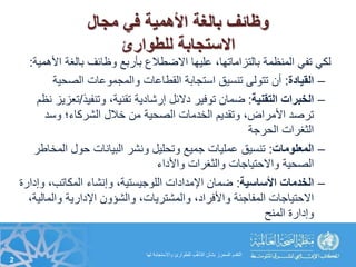 ‫مجال‬ ‫في‬ ‫األهمية‬ ‫بالغة‬ ‫وظائف‬
‫للطوارئ‬ ‫االستجابة‬
‫األ‬ ‫بالغة‬ ‫وظائف‬ ‫بأربع‬ ‫االضطالع‬ ‫عليها‬ ،‫بالتزاماتها‬ ‫المنظمة‬ ‫تفي‬ ‫لكي‬‫مهمية‬:
–‫القيادة‬:‫الصحية‬ ‫والمجموعات‬ ‫القطاعات‬ ‫استجابة‬ ‫تنسيق‬ ‫تتولى‬ ‫أن‬
–‫الخبرات‬‫التقنية‬:‫وتنفيذ‬ ،‫تقنية‬ ‫إرشادية‬ ‫دالئل‬ ‫توفير‬ ‫ضمان‬/‫ت‬‫نظم‬ ‫عزيز‬
‫وسد‬ ‫الشركاء؛‬ ‫خالل‬ ‫من‬ ‫الصحية‬ ‫الخدمات‬ ‫وتقديم‬ ،‫األمراض‬ ‫ترصد‬
‫الحرجة‬ ‫الثغرات‬
–‫المعلومات‬:‫المخ‬ ‫حول‬ ‫البيانات‬ ‫ونشر‬ ‫وتحليل‬ ‫جميع‬ ‫عمليات‬ ‫تنسيق‬‫اطر‬
‫واألداء‬ ‫والثغرات‬ ‫واالحتياجات‬ ‫الصحية‬
–‫الخدمات‬‫األساسية‬:‫وإ‬ ،‫المكاتب‬ ‫وإنشاء‬ ،‫اللوجيستية‬ ‫اإلمدادات‬ ‫ضمان‬‫دارة‬
‫والمال‬ ‫اإلدارية‬ ‫والشؤون‬ ،‫والمشتريات‬ ،‫واألفراد‬ ‫المفاجئة‬ ‫االحتياجات‬،‫ية‬
‫المنح‬ ‫وإدارة‬
2
‫لها‬ ‫واالستجابة‬ ‫للطوارئ‬ ‫ب‬ُّ‫مه‬‫التأ‬ ‫بشأن‬ ‫المحرز‬ ‫التقدم‬
 