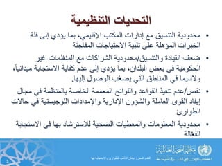 ‫التنظيمية‬ ‫التحديات‬
•‫قل‬ ‫إلى‬ ‫يؤدي‬ ‫بما‬ ،‫اإلقليمي‬ ‫المكتب‬ ‫إدارات‬ ‫مع‬ ‫التنسيق‬ ‫محدودية‬‫ة‬
‫المفاجئة‬ ‫االحتياجات‬ ‫تلبية‬ ‫على‬ ‫المؤمهلة‬ ‫الخبرات‬
•‫والتنسيق‬ ‫القيادة‬ ‫ضعف‬/‫غير‬ ‫المنظمات‬ ‫مع‬ ‫الشراكات‬ ‫محدودية‬
‫االستجاب‬ ‫كفاية‬ ‫عدم‬ ‫إلى‬ ‫يؤدي‬ ‫بما‬ ،‫البلدان‬ ‫بعض‬ ‫في‬ ‫الحكومية‬،ً‫ا‬‫ميداني‬ ‫ة‬
‫إليها‬ ‫الوصول‬ ‫ب‬ُ‫ع‬‫يص‬ ‫التي‬ ‫المناطق‬ ‫في‬ ‫والسيما‬.
•‫نقص‬/‫في‬ ‫بالمنظمة‬ ‫الخاصة‬ ‫المعممة‬ ‫واللوائح‬ ‫القواعد‬ ‫تنفيذ‬ ‫عدم‬‫مجال‬
‫في‬ ‫اللوجيستية‬ ‫واإلمدادات‬ ‫اإلدارية‬ ‫والشؤون‬ ‫العاملة‬ ‫القوى‬ ‫إيفاد‬‫حاالت‬
‫الطوارئ‬
•‫االس‬ ‫في‬ ‫بها‬ ‫لالسترشاد‬ ‫الصحية‬ ‫والمعطيات‬ ‫المعلومات‬ ‫محدودية‬‫تجابة‬
‫الة‬ّ‫ع‬‫الف‬
3
‫لها‬ ‫واالستجابة‬ ‫للطوارئ‬ ‫ب‬ُّ‫مه‬‫التأ‬ ‫بشأن‬ ‫المحرز‬ ‫التقدم‬
 