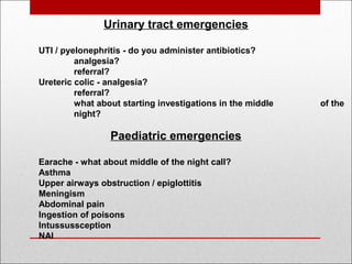 Urinary tract emergencies
UTI / pyelonephritis - do you administer antibiotics?
analgesia?
referral?
Ureteric colic - analgesia?
referral?
what about starting investigations in the middle of the
night?
 
Paediatric emergencies
Earache - what about middle of the night call?
Asthma
Upper airways obstruction / epiglottitis
Meningism
Abdominal pain
Ingestion of poisons
Intussussception
NAI
 