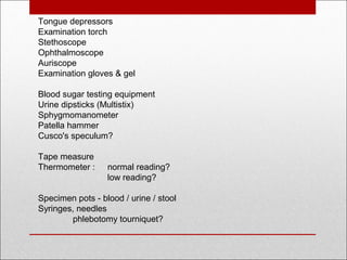 Tongue depressors
Examination torch
Stethoscope
Ophthalmoscope
Auriscope
Examination gloves & gel
Blood sugar testing equipment 
Urine dipsticks (Multistix)
Sphygmomanometer
Patella hammer
Cusco's speculum?
Tape measure
Thermometer : normal reading?
low reading?
Specimen pots - blood / urine / stool
Syringes, needles
phlebotomy tourniquet?
 