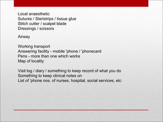 Local anaesthetic
Sutures / Steristrips / tissue glue
Stitch cutter / scalpel blade
Dressings / scissors
Airway
Working transport
Answering facility - mobile 'phone / 'phonecard 
Pens - more than one which works
Map of locality
 
Visit log / diary / something to keep record of what you do
Something to keep clinical notes on
List of 'phone nos. of nurses, hospital, social services, etc
 
 