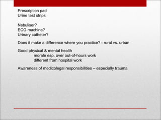  
Prescription pad
Urine test strips
Nebuliser?
ECG machine?
Urinary catheter?
 
Does it make a difference where you practice? - rural vs. urban
Good physical & mental health
morale esp. over out-of-hours work
different from hospital work
 
Awareness of medicolegal responsibilities – especially trauma
 