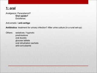 1: oral
Analgesics: Paracetamol?
Oral opiate?
Diclofenac 
 
Anti-emetic / anti-vertigo
 
Antibiotics: treatment for urinary infection? After urine culture (in a rural set-up)
 
Others: sedatives / hypnotic
prednisolone
oral diuretic
glucose tablets
oral rehydration sachets
anti-convulsants
 
