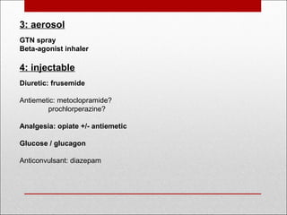 3: aerosol 
GTN spray
Beta-agonist inhaler
4: injectable
Diuretic: frusemide
Antiemetic: metoclopramide?
prochlorperazine?
 
Analgesia: opiate +/- antiemetic
Glucose / glucagon
Anticonvulsant: diazepam 
 