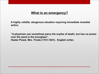 What is an emergency?
A highly volatile, dangerous situation requiring immediate remedial
action.
“A physician can sometimes parry the scythe of death, but has no power
over the sand in the hourglass”.
Hester Piozzi, Mrs. Thrale (1741-1821). English writer.
 