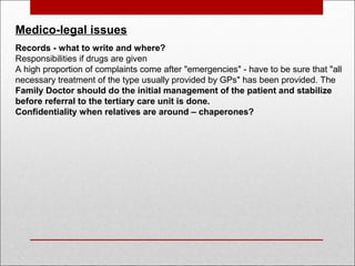Medico-legal issues
Records - what to write and where?
Responsibilities if drugs are given
A high proportion of complaints come after "emergencies" - have to be sure that "all
necessary treatment of the type usually provided by GPs" has been provided. The
Family Doctor should do the initial management of the patient and stabilize
before referral to the tertiary care unit is done.
Confidentiality when relatives are around – chaperones?
 