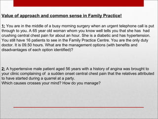 Value of approach and common sense in Family Practice!
1: You are in the middle of a busy morning surgery when an urgent telephone call is put
through to you. A 65 year old woman whom you know well tells you that she has had
crushing central chest pain for about an hour. She is a diabetic and has hypertension.
You still have 16 patients to see in the Family Practice Centre. You are the only duty
doctor. It is 09.50 hours. What are the management options (with benefits and
disadvantages of each option identified)?
2: A hypertensive male patient aged 56 years with a history of angina was brought to
your clinic complaining of a sudden onset central chest pain that the relatives attributed
to have started during a quarrel at a party.
Which causes crosses your mind? How do you manage?
 
