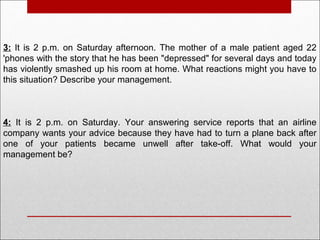 3: It is 2 p.m. on Saturday afternoon. The mother of a male patient aged 22
'phones with the story that he has been "depressed" for several days and today
has violently smashed up his room at home. What reactions might you have to
this situation? Describe your management.
4: It is 2 p.m. on Saturday. Your answering service reports that an airline
company wants your advice because they have had to turn a plane back after
one of your patients became unwell after take-off. What would your
management be?
 