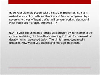5. 26 year old male patient with a history of Bronchial Asthma is
rushed to your clinic with swollen lips and face accompanied by a
severe shortness of breath. What will be your working diagnosis?
How would you manage? Referrals…?
6. A 18 year old unmarried female was brought by her mother to the
clinic complaining of intermittent cramping RIF pain for one week’s
duration which worsened today. The girl is haemodynamically
unstable. How would you assess and manage the patient.
 