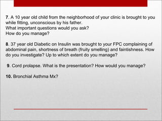 7. A 10 year old child from the neighborhood of your clinic is brought to you
while fitting, unconscious by his father.
What important questions would you ask?
How do you manage?
8. 37 year old Diabetic on Insulin was brought to your FPC complaining of
abdominal pain, shortness of breath (fruity smelling) and faintishness. How
do you investigate? Up to which extent do you manage?
9. Cord prolapse. What is the presentation? How would you manage?
10. Bronchial Asthma Mx?
 