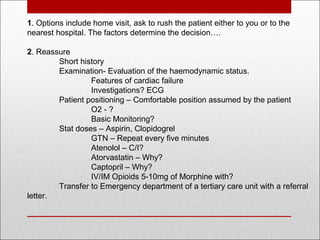 1. Options include home visit, ask to rush the patient either to you or to the
nearest hospital. The factors determine the decision….
2. Reassure
Short history
Examination- Evaluation of the haemodynamic status.
Features of cardiac failure
Investigations? ECG
Patient positioning – Comfortable position assumed by the patient
O2 - ?
Basic Monitoring?
Stat doses – Aspirin, Clopidogrel
GTN – Repeat every five minutes
Atenolol – C/I?
Atorvastatin – Why?
Captopril – Why?
IV/IM Opioids 5-10mg of Morphine with?
Transfer to Emergency department of a tertiary care unit with a referral
letter.
 