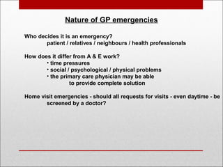  
Nature of GP emergencies
Who decides it is an emergency?
patient / relatives / neighbours / health professionals
How does it differ from A & E work?
• time pressures
• social / psychological / physical problems
• the primary care physician may be able
to provide complete solution
Home visit emergencies - should all requests for visits - even daytime - be
screened by a doctor?
 