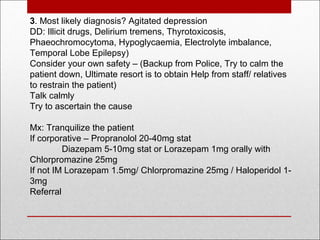 3. Most likely diagnosis? Agitated depression
DD: Illicit drugs, Delirium tremens, Thyrotoxicosis,
Phaeochromocytoma, Hypoglycaemia, Electrolyte imbalance,
Temporal Lobe Epilepsy)
Consider your own safety – (Backup from Police, Try to calm the
patient down, Ultimate resort is to obtain Help from staff/ relatives
to restrain the patient)
Talk calmly
Try to ascertain the cause
Mx: Tranquilize the patient
If corporative – Propranolol 20-40mg stat
Diazepam 5-10mg stat or Lorazepam 1mg orally with
Chlorpromazine 25mg
If not IM Lorazepam 1.5mg/ Chlorpromazine 25mg / Haloperidol 1-
3mg
Referral
 