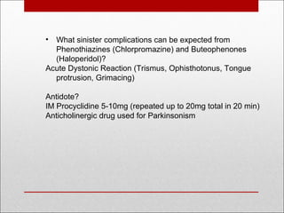 • What sinister complications can be expected from
Phenothiazines (Chlorpromazine) and Buteophenones
(Haloperidol)?
Acute Dystonic Reaction (Trismus, Ophisthotonus, Tongue
protrusion, Grimacing)
Antidote?
IM Procyclidine 5-10mg (repeated up to 20mg total in 20 min)
Anticholinergic drug used for Parkinsonism
 