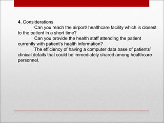 4. Considerations
Can you reach the airport/ healthcare facility which is closest
to the patient in a short time?
Can you provide the health staff attending the patient
currently with patient’s health information?
The efficiency of having a computer data base of patients’
clinical details that could be immediately shared among healthcare
personnel.
 