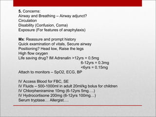 5. Concerns:
Airway and Breathing – Airway adjunct?
Circulation
Disability (Confusion, Coma)
Exposure (For features of anaphylaxis)
Mx: Reassure and prompt history
Quick examination of vitals, Secure airway
Positioning? Head low, Raise the legs
High flow oxygen
Life saving drug? IM Adrenalin >12yrs = 0.5mg
6-12yrs = 0.3mg
<6yrs = 0.15mg
Attach to monitors – SpO2, ECG, BP
IV Access Blood for FBC, SE
IV Fluids – 500-1000ml in adult 20ml/kg bolus for children
IV Chlorpheniramine 10mg (6-12yrs 5mg….)
IV Hydrocortisone 200mg (6-12yrs 100mg…)
Serum tryptase… Allergist….
 