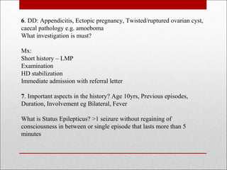 6. DD: Appendicitis, Ectopic pregnancy, Twisted/ruptured ovarian cyst,
caecal pathology e.g. amoeboma
What investigation is must?
Mx:
Short history – LMP
Examination
HD stabilization
Immediate admission with referral letter
7. Important aspects in the history? Age 10yrs, Previous episodes,
Duration, Involvement eg Bilateral, Fever
What is Status Epilepticus? >1 seizure without regaining of
consciousness in between or single episode that lasts more than 5
minutes
 