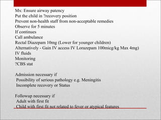 Mx: Ensure airway patency
Put the child in ?recovery position
Prevent non-health staff from non-acceptable remedies
Observe for 5 minutes
If continues
Call ambulance
Rectal Diazepam 10mg (Lower for younger children)
Alternatively - Gain IV access IV Lorazepam 100micg/kg Max 4mg)
IV fluids
Monitoring
?CBS stat
Admission necessary if
Possibility of serious pathology e.g. Meningitis
Incomplete recovery or Status
Followup necessary if
Adult with first fit
Child with first fit not related to fever or atypical features
 