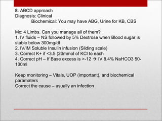8. ABCD approach
Diagnosis: Clinical
Biochemical: You may have ABG, Urine for KB, CBS
Mx: 4 Limbs. Can you manage all of them?
1. IV fluids – NS followed by 5% Dextrose when Blood sugar is
stable below 300mg/dl
2. IV/IM Soluble Insulin infusion (Sliding scale)
3. Correct K+ if <3.5 (20mmol of KCl to each
4. Correct pH – If Base excess is >-12  IV 8.4% NaHCO3 50-
100ml
Keep monitoring – Vitals, UOP (important), and biochemical
paramaters
Correct the cause – usually an infection
 