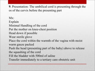 9. Presentation: The umbilical cord is presenting through the
os of the cervix before the presenting part
Mx:
Explain
Minimal Handling of the cord
Put the mother on knee-chest position
Head down if possible
Wear sterile glove
Place the cord within the warmth of the vagina with moist
warm gauze packed
Push the head (presenting part of the baby) above to release
the squashing of the cord
Fill the bladder with 500ml of saline
Transfer immediately to a tertiary care obstetric unit
 